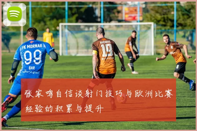 张家鸣自信谈射门技巧与欧洲比赛经验的积累与提升