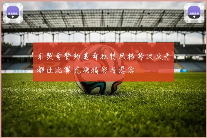 东契奇赞约基奇独特风格每次交手都让比赛充满精彩与悬念
