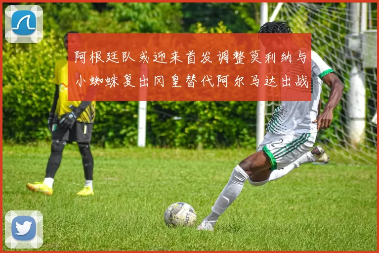 阿根廷队或迎来首发调整莫利纳与小蜘蛛复出冈皇替代阿尔马达出战