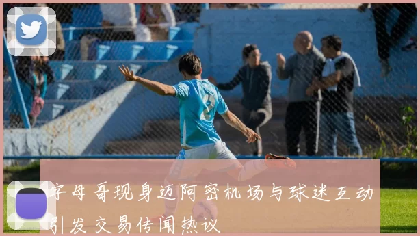 字母哥现身迈阿密机场与球迷互动引发交易传闻热议