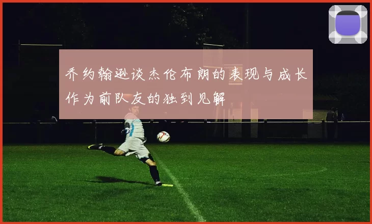 乔约翰逊谈杰伦布朗的表现与成长作为前队友的独到见解